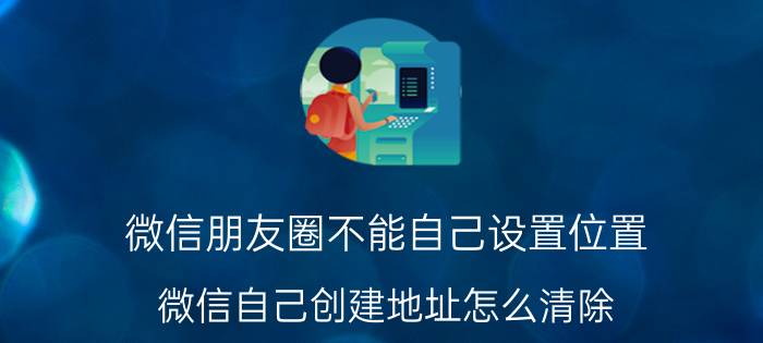 微信朋友圈不能自己设置位置 微信自己创建地址怎么清除？